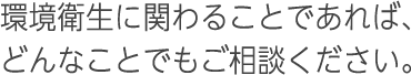 環境衛生に関わることであれば、どんなことでもご相談ください。