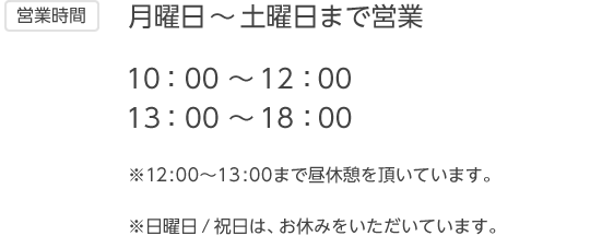 【営業時間】月曜日～土曜日まで営業 10：00 ～12：00、13：00 ～18：00 ※12:00～13:00まで昼休憩を頂いています。※日曜日 / 祝日は、お休みをいただいています。