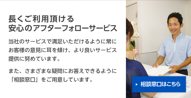 長くご利用頂ける安心のアフターフォローサービス：当社のサービスで満足いただけるように常にお客様の意見に耳を傾け、より良いサービス提供に努めています。また、さまざまな疑問にお答えできるように「相談窓口」をご用意しています。