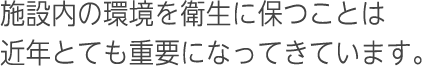 施設内の環境を衛生に保つことは近年とても重要になってきています。