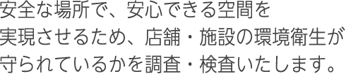 安全な場所で、安心できる空間を実現させるため、店舗・施設の環境衛生が守られているかを調査・検査いたします。