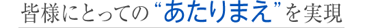 皆様にとっての“あたりまえ”を実現
