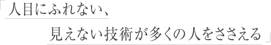 人目にふれない、見えない技術が多くの人をささえる